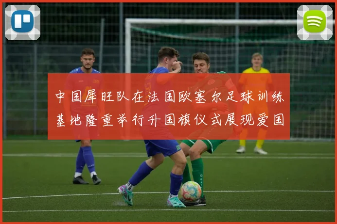 中国犀旺队在法国欧塞尔足球训练基地隆重举行升国旗仪式展现爱国情怀